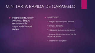 MINI TARTA RAPIDA DE CARAMELO

    Postre rápido, fácil y      INGREDIENTES :
     delicioso. Seguro            * 500 grs. de nata para montar
     encantará a la
     mayoría de los que           * 250 grs. de leche
     invites!                     * 150 grs de leche condensada

                                  * 4 cuch. de postre colmadas de
                                  dulce de leche

                                  * 2 sobres de cuajada
 