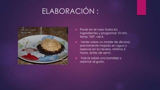 ELABORACIÓN :

          Poner en el vaso todos los
           ingredientes y programar 10 min,
           temp 100º, vel 4.
           Verter sobre un molde de silicona,
           previamente mojado en agua y
           reservar en la nevera, mínimo 5
           horas, antes de servir.
          Volcar sobre una bandeja y
           adornar al gusto.
 