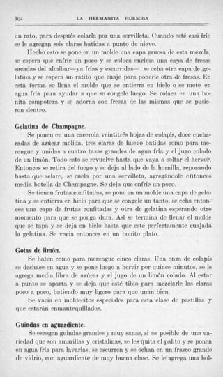 304                   LA   HERMANITA    HORMIGA
--
----         -
un rato, para después colarla por una servilleta. Cuando esté casi frío
se le agrega0 seis claras batidas a punto de nieve.
     Hecho esto se pone en un molde una capa gruesa de estramezcla.
se espera que enfríe un poco y se coloca encima una capa de fresas
sacadas del almíbar-ya frías y escurridas-: se echa otra capa de ge-
latina y se espera un ratito que cuaje para ponerle otra de fresas. En
esta forma se llena el molde que se entierra en hielo o se mete en
agua fría para ayudar a que se congele luego. Se colaca en una bo-
nita compotera y se adorna con fresas de las mismas que se pusie-
ron dentro.

Gelatina de Champagne.
    Se ponen en una cacerola veintitrés hojas de colapis, doce cucha-
radas de azúcar molida, tres claras de huevo batidas como para me-
rengue y unidas a cuatro tazas grandes de agua fría y el jugo colado
de un limón. Todo esto se revuelve hasta que vaya a soltar el hervor.
Entonces sc retira del fuego y se dcja al lado de la hornilla, reposando
hasta que aclare, se cuela por una servilleta, agregándole entonces
media botella de Chempagne. Se deja que enfríe un poco.
     Se tienen frutas confitadas, se pone en un molde una capa de gela-
tina y se entierra CD hielo para que se congele un tanto, sc echa enton-
ces una capa de frutas confitadas y otra de gelatina esperando otro
momento para que se ponga dura. Así se termina de llenar el molde
que se tapa y se deja en hielo hasta que esté perfectamente cuajada
la gelatina. Se vacia entonces en un bonito plato.

Gotas de limón.
    Se baten como para merengue cinco cla,ras. Una onza de colapís
se deshace en agua y se pone luego a hervir por quince minutos, se le
agrega media libra de azúcar y el jugo de un limón colado. Al estar
a punto se aparta y se deja que esté tibio para mezclarle las claras
poco a poco, batiendo muy ligero para que unan bien.
    Se vacia en moldecitos especiales para esta clase de pastillas y
que estarán enmantequillados.

Guindas en aguardiente.
     Se escogen guindas grandes y muy sanas, si es posible de una va-
riedad que son amarillas y cristalinas, se les quita el palito y se ponen
en agua fría para lavarlas, se escurren y se echan en un frasco grande
de vidrio, con aguardiente de muy buena clase. Se le agrega una bol-
 