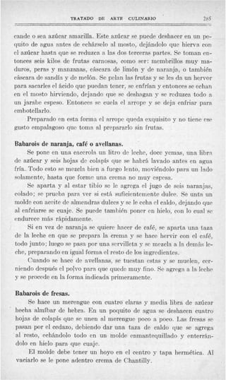 TRATADO    DE ARTE CULINARIO                      285
                                                                            -

    cande o sea azúcar amarilla. Este azúcar se puede deshacer en un po-
    quito de agua antes de echárselo al mosto, dejándolo que hierva con
    cl azúcar hasta que se reduzca a las dos terceras partes. Se toman en-
    tonces seis kilos de frutas carnosas, como ser: membrillos muy ma-
    duros, peras y manzanas, cáscara de limón y de naranja, o también
    cáscara de sandía y de melón. Se pelan las frutas y se les da un hervor
    para sacarles el ácido que puedan tener, se enfrían y entonces se echan
    en el mosto hirviendo, dejando que se deshagan y se reduzca todo a
    un jarabe espeso. Entonces se cuela el arrope y se deja enfriar para
    embotellarlo.
         Preparado en esta forma cl arropc queda exquisito y no tiene ese
    gusto empalagoso que toma al prepararlo sin frutas.

    Babarois de naranja, café o avellanas.
         Se pone en una cacerola un litro de leche, doce yemas, una libra
    de azúcar y seis hojas de colapífi que se habrá lavado antes en agua
    fría..Todo esto se mezcla bien a fuego lento, moviéndolo para un lado
    solamente, hasta que forme una crema no muy espesa.
          Se aparta y al estar tibio se le agrega el jugo de seis naranjas,
    colado; PC prueba para ver si está suficientemente dulce. Se unta un
    molde con aceit'e de almendras dulces y se le echa el caldo, dejando que
    al enfriarse se cuaje. Se puede t a m b i h poncr cn hielo, con lo cual se
    endurece más rápidamente.
          Si en vez de naranja se quiere hacer de café, se aparta una taza
    de la leche en que se prepara la crema y se hace hervir con el café,
    todo junto; luego se pasa. por una servilleta y sc mezcla a la demás le-
    che, preparando en igual forma el resto de los ingredientes.
          Cuando se hace de avellanas, se tuestan estas y se muelen, cer-
    niendo después el polvo para que quede muy fino. Se agrega a la leche
    y se procede en la forma indicada primeramente.

    Babarois de fresas.
         Se hace un merengue con cuatro claras y media libra de azúcar
'   hecha almíbar de hebra. En un poquito de agua se deshacen cuatro
    hojas de colapís que se unen al merengue poco a poco. Las fresas s~
    pasan por el cedazo, debiendo dar una taza de caldo que se agrega
    al resto, echándolo todo en un molde enmantequillado y enterrkn-
    dolo en hielo para que cuaje.
         El molde debe tener un hoyo en el centro y tapa hermética. Al
    vaciarlo se le pone adentro crema de Chantilly.
 