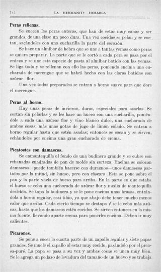 3I4                   LA   HERMANITP    HORMIGA
                                                                      __
Peras rellenas.
     Se cuecen las pcras enteras, que han de estar muy sanas y ser
grandcs, dc una clase un poco dura. Una vcz cocidas se pclan y sc cor-
tan, sacbndoles con una cucharilla la parte del corazón.
     Sc hacP un almíbar de hebra que se une a tantas yemas como peras
sc quiera preparar. La partc que se le cortó a cada pera se pasa por el
cedazo y sr une esta especie de pasta al almíbar batido con las yemas.
Se liga todo y se rellenan con ello las peras, poniendo encima una cu-
charada de merengue que se habrá. hecho con las claras batidas con
azúcar flor.
     Una vez todas preparadas se entran a horno suave para que dore
el merengue.

Peras al horno.
    Hay unas peras de invierno, duras, especiales para asarlas. Se
cortan sin pelarlas y se les hace un hueco con una cucharilla, ponién-
dole a cada una azúcar flor y vino blanco dulce, una cucharada de
ambas cosas; más unas gotas de jugo dc limón colado. Se entran a
horno regular hasta que estén asadas; entonces se sawm y sc sirven,
cchhndoles por encima una gran cucharada de crema.

Picatostes con damascos.
     Se enmantequilla el fondo de una budincrn grandc y se cubre con
rebanadas cuadradas de pan de molde sin corteza. Encima se colocan
damascos-puede también hacerse con duraznos-unos damascos par-
tidos por la mitad, sin hueso, pero con cáscara. Esta se ponc sobre, el
pan y la parte vacía de hueso para arriba. E n la parte en que estaba
cl hueso se echa una cucharada de azúcar flor y media de mantequilla
desleída. Sc tapa la budinera y se le pone encima unas brasas, entrán-
dola n horno regular, casi tibio, ya que abajo debe tener mucho menos
calor que arriba. Cada cierto tiempo se destapa sc lc echa más azú-
car, hasta que los damascos estén cocidos. Se sirven entonces cn la mis-
ma fucnte, llevando aparte crema para poncrlcs encima. Deben ir muy
calientes.

Picarones.
     Se pone a cocer la cuarta partc de un zapallo regular y siete pa,pas
grandes. Se muele el zapallo al estar muy cocido, pasándolo por el pren-
sa-puré. L a papa sc pasa a su vez y ambas cosas se uncn muy bien.
Sc le agrega un pedazo de levadura del tamaiío de un huevo y se trabaja
 