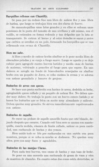 TRATADO DE       ARTE   CULINARIO               287
_ _ _ _ _ _ I I                                                       __

Barquillos rellenos con Chantilly.
     Se pasa por un cedazo fino una libra de azúcar flor y una libra
de harina, que luego se trabajan bien con dos claras de huevo.
     Se enmantequillan unas latas grandes y en ellas se colocan unas
porciones de la pasta del tamaño de una avellana ;y ahí mismo, con el
rodillo, se extienden en forma redonda y tan delgadas que la lata se
transparente. Se entran al horno y al estar doradas se sacan y antes
que cnfríen se arrollan en un palo, formando los barquillos que se van
rellenando con crcma de Chantilly.

Bien me sabe.
     A libra ymedia de azúcar hecha almíbar se le pone media libra de
almendras peladas y se cuaja a fuego suave. Luego se aparta y se deja
enfriar para agregarle cuatro huevos batidos y media onza de harina
de maicena, volviendo a ponerlos al fuego para que espese. E n una
dulcera se arregla un fondo de bizcochuelos remojados en almíbar
hecho con un poquito de Jercz, se echa encima la crema y se adorna
con azúcar granulada y lunares de grajeas.

Buñuelos de arroz con queso.
    Se hace una pasta sueltecita con harina de arroz, desleída en leche,
agregándole queso rallado y un poquito de azúcar flor. No deben que-
dar muy dulces. Se trabaja la pasta con un huevo entero batido y se
hacen los buñuelos que se frícn en aceite muy abundante y caliente.
Deben quedar muy grandes. Se sirven inmediatamente espolvoreados
con azúcar.

Buñuelos de zapallo.
     Se cuece un pedazo de zapallo amarillo hasta que esté blando, de-
jando después que escurra. Cuando esté bien seco se amasa con mante-
quilla, canela molida, cáscara de limón rallado, azúcar en poca canti-
dad, una cucharada de harina y dos yemas.
     Bien unido todo se fríe por cucharadas en una sartén con poca
manteca, porque si se echa en mucha se deshacen. No quedan muy
altos, pero son muy finos y agradables.

Buñuelos de las monjas Claras.
    Para cada tres huevos, tres onzas de harina y una taza de leche.
    Se pone en una cacerola una cucharada de grasa de vaca y otra
de manteca de chancho. En cuanto estas dos cosas esten derretidas, se
 