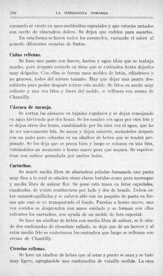 290                   LA   HERMANITA    HORMIGA
-

caramelo se vierte en unos moldecitos especiales y que estarán untados
con aceite de almendras dulces. Se dejan que enfríen para sacarlos.
    En esta forma se hacen todos los caramelos, variando el sabor a  l
ponerle diferentes esencias de frutas.

Cañas rellenas.
     Se hace una pasta con huevo, harina y agua tibia que se trabaja
mucho, para después cortarla en tiras que se extienden hesta dejar1r.s
muy delgadas. Con ellas se forran unos moldes de latón, cilíndricos y
no gruesos, todos del mismo tamaño. Hay que dejar una punta des-
cubierta para poder después retirar este molde. Se fríen en aceite muy
caliente y una vez fríos y fuera del molde, se rellenan con crema de
Chantilly.

Cáscara de naranja.
    Se cortan las cáscaras en tajadas regulares y se dejan remojando
en agua hirviendo por dos horas. Se les cambia esa agua por otra fría y
se dejan otras dos horas, cambiándole por f n otra vez el agua, que ha
                                           i
de ser nuevamente fría. Se sacan y dejan escurrir, secándolas después
con un paño Dara echarlas en un almíbar de hebra que se tendrá pre-
parado. Se las dcja que se pasen bien y luego se colocan en una lata,
mtrBndolas.un momento a horno suave para que sequen. Se espolvo-
rean con azúcar aranulada por ambos lados.

Cartuclaos.
     Se muele media libra de almendras peladas formando una pasta
muy fina a la cual se añaden cinco claras batidas como para merengue
y media libra de azúcar flor. Se pone esta masa en latas especiales,
cuadradas, de veinte centímetros por lado y dos dc hondo. Deben es-
tar enmantequilladas y se cubren sólo con un poquito de pasta en for-
ma que casi se ve transparente el fondo. Puestas a horno suave, una
vez cocidos se desprenden con sumo cuidado y se forman con ellas
calientes los cartuchos, con ayuda de un molde de lata especial.
     Se hace un almíbar de hebra con media libra de azúcar, se le aña-
de dos cucharadas de chocolate rallado, se deja que dé un hervor y al
estar medio frío se erribetunan los cartuchos que luego se rellenan con
crema de Chantilly.

Ciruelas rellenas.
    Se hace un almíbar de hebra que al estar a punto se saca y se bate
muy ligero, agregándole una cucharadita de vainilla molida. La otra
 