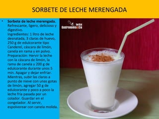 SORBETE DE LECHE MERENGADA
• Sorbete de leche merengada.
Refrescante, ligero, delicioso y
digestivo.
Ingredientes: 1 litro de leche
desnatada, 3 claras de huevo,
250 g de edulcorante tipo
Canderel, cáscara de limón,
canela en rama y en polvo.
Preparación: Hervir la leche
con la cáscara de limón, la
rama de canela y 200 g de
edulcorante durante unos 5
min. Apagar y dejar enfriar.
Mientras, subir las claras a
punto de nieve con unas gotas
de limón, agregar 50 g de
edulcorante y poco a poco la
leche fría pasada por un
colador. Guardar en el
congelador. Al servir,
espolvorear con canela molida.
 