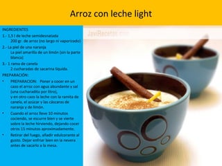 Arroz con leche light
INGREDIENTES
1.- 1,5 l de leche semidesnatada
200 gr. de arroz (no largo ni vaporizado)
2.- La piel de una naranja
La piel amarilla de un limón (sin la parte
blanca)
3.- 1 rama de canela
2 cucharadas de sacarina líquida.
PREPARACIÓN:
• PREPARACION: Poner a cocer en un
cazo el arroz con agua abundante y sal
(una cucharadita por litro),
y en otro cazo la leche con la ramita de
canela, el azúcar y las cáscaras de
naranja y de limón.
• Cuando el arroz lleve 10 minutos
cociendo, se escurre bien y se vierte
sobre la leche hirviendo, dejando cocer
otros 15 minutos aproximadamente.
• Retirar del fuego, añadir edulcorante al
gusto. Dejar enfriar bien en la nevera
antes de sacarlo a la mesa.
 