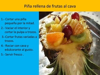 Piña rellena de frutas al cava
1.- Cortar una piña
pequeña por la mitad.
2.- Vaciar el interior y
cortar la pulpa a trozos.
3.-Cortar frutas variadas a
trozos.
4.- Rociar con cava y
edulcorante al gusto.
5.- Servir fresco .
 