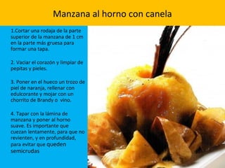 Manzana al horno con canela
1.Cortar una rodaja de la parte
superior de la manzana de 1 cm
en la parte más gruesa para
formar una tapa.
2. Vaciar el corazón y limpiar de
pepitas y pieles.
3. Poner en el hueco un trozo de
piel de naranja, rellenar con
edulcorante y mojar con un
chorrito de Brandy o vino.
4. Tapar con la lámina de
manzana y poner al horno
suave. Es importante que
cuezan lentamente, para que no
revienten, y en profundidad,
para evitar que queden
semicrudas
 