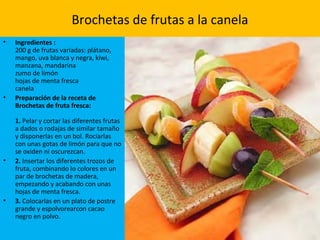 Brochetas de frutas a la canela
• Ingredientes :
200 g de frutas variadas: plátano,
mango, uva blanca y negra, kiwi,
manzana, mandarina
zumo de limón
hojas de menta fresca
canela
• Preparación de la receta de
Brochetas de fruta fresca:
1. Pelar y cortar las diferentes frutas
a dados o rodajas de similar tamaño
y disponerlas en un bol. Rociarlas
con unas gotas de limón para que no
se oxiden ni oscurezcan.
• 2. Insertar los diferentes trozos de
fruta, combinando lo colores en un
par de brochetas de madera,
empezando y acabando con unas
hojas de menta fresca.
• 3. Colocarlas en un plato de postre
grande y espolvorearcon cacao
negro en polvo.
 