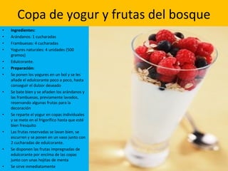 • Ingredientes:
• Arándanos: 1 cucharadas
• Frambuesas: 4 cucharadas
• Yogures naturales: 4 unidades (500
gramos)
• Edulcorante.
• Preparación:
• Se ponen los yogures en un bol y se les
añade el edulcorante poco a poco, hasta
conseguir el dulzor deseado
• Se bate bien y se añaden los arándanos y
las frambuesas, previamente lavados,
reservando algunas frutas para la
decoración
• Se reparte el yogur en copas individuales
y se mete en el frigorífico hasta que esté
bien fresquito
• Las frutas reservadas se lavan bien, se
escurren y se ponen en un vaso junto con
2 cucharadas de edulcorante.
• Se disponen las frutas impregnadas de
edulcorante por encima de las copas
junto con unas hojitas de menta
• Se sirve inmediatamente
Copa de yogur y frutas del bosque
 