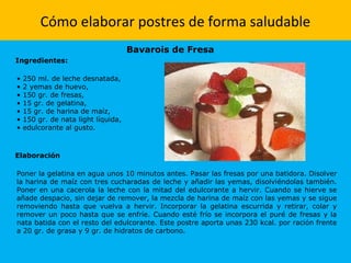 Cómo elaborar postres de forma saludable
Bavarois de Fresa
Ingredientes:
• 250 ml. de leche desnatada,
• 2 yemas de huevo,
• 150 gr. de fresas,
• 15 gr. de gelatina,
• 15 gr. de harina de maíz,
• 150 gr. de nata light líquida,
• edulcorante al gusto.
Elaboración
Poner la gelatina en agua unos 10 minutos antes. Pasar las fresas por una batidora. Disolver
la harina de maíz con tres cucharadas de leche y añadir las yemas, disolviéndolas también.
Poner en una cacerola la leche con la mitad del edulcorante a hervir. Cuando se hierve se
añade despacio, sin dejar de remover, la mezcla de harina de maíz con las yemas y se sigue
removiendo hasta que vuelva a hervir. Incorporar la gelatina escurrida y retirar, colar y
remover un poco hasta que se enfríe. Cuando esté frío se incorpora el puré de fresas y la
nata batida con el resto del edulcorante. Este postre aporta unas 230 kcal. por ración frente
a 20 gr. de grasa y 9 gr. de hidratos de carbono.
 