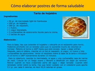 Cómo elaborar postres de forma saludable
Tarta de hojaldre
Ingredientes:
• 90 gr. de mermelada light de frambuesa
• 200 gr. de hojaldre,
• 300 gr. de requesón,
• 1 huevo,
• 1 yogur desnatado,
• 3 cucharaditas de edulcorante líquido para la crema,
• 2 tacitas de agua
Elaboración :
Para la base, hay que extender el hojaldre y colocarlo en el recipiente para horno.
Podemos pincharlo con un tenedor para que no aumente mucho de volumen al
hornear. Meterlo al horno a 200º hasta que esté dorado. Sacar y dejar enfriar.
Después, para el relleno, mezclar en un bol el requesón, el yogur, un huevo y tres
cucharaditas de edulcorante. Verter el resultado sobre la base de la tarta e introducir
en el horno a 180º nuevamente durante 10 minutos.
Para la cobertura, mezclar la mermelada, el agua y una cucharadita rasa de harina
de maíz. Colocar en un fuego suave y llevarlo a ebullición sin dejar de remover.
Retirar cuando se haya evaporado parte del agua y dejar templar. Cuando esté
templado verter sobre la tarta. Hay que tener cuidado con el colesterol pues aporta
9,2 gr. por cada 9 calorías, es decir 82,8 calorías en grasa.
 