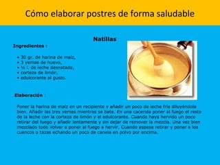 Cómo elaborar postres de forma saludable
Natillas
Ingredientes :
• 30 gr. de harina de maíz,
• 3 yemas de huevo,
• ½ l. de leche desnatada,
• corteza de limón,
• edulcorante al gusto.
Elaboración :
Poner la harina de maíz en un recipiente y añadir un poco de leche fría diluyéndola
bien. Añadir las tres yemas mientras se bate. En una cacerola poner al fuego el resto
de la leche con la corteza de limón y el edulcorante. Cuando haya hervido un poco
retirar del fuego y añadir lentamente y sin dejar de remover la mezcla. Una vez bien
mezclado todo volver a poner al fuego a hervir. Cuando espese retirar y poner e los
cuencos o tazas echando un poco de canela en polvo por encima.
 
