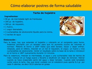 Cómo elaborar postres de forma saludable
Tarta de hojaldre
Ingredientes:
• 90 gr. de mermelada light de frambuesa
• 200 gr. de hojaldre,
• 300 gr. de requesón,
• 1 huevo,
• 1 yogur desnatado,
• 3 cucharaditas de edulcorante líquido para la crema,
• 2 tacitas de agua
Elaboración :
Para la base, hay que extender el hojaldre y colocarlo en el recipiente para horno.
Podemos pincharlo con un tenedor para que no aumente mucho de volumen al
hornear. Meterlo al horno a 200º hasta que esté dorado. Sacar y dejar enfriar.
Después, para el relleno, mezclar en un bol el requesón, el yogur, un huevo y tres
cucharaditas de edulcorante. Verter el resultado sobre la base de la tarta e introducir
en el horno a 180º nuevamente durante 10 minutos.
Para la cobertura, mezclar la mermelada, el agua y una cucharadita rasa de harina de
maíz. Colocar en un fuego suave y llevarlo a ebullición sin dejar de remover. Retirar
cuando se haya evaporado parte del agua y dejar templar. Cuando esté templado
verter sobre la tarta. Hay que tener cuidado con el colesterol pues aporta 9,2 gr. por
cada 9 calorías, es decir 82,8 calorías en grasa.
 