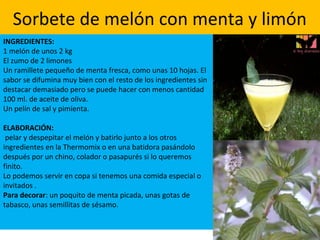 Sorbete de melón con menta y limón
INGREDIENTES:
1 melón de unos 2 kg
El zumo de 2 limones
Un ramillete pequeño de menta fresca, como unas 10 hojas. El
sabor se difumina muy bien con el resto de los ingredientes sin
destacar demasiado pero se puede hacer con menos cantidad
100 ml. de aceite de oliva.
Un pelín de sal y pimienta.
ELABORACIÓN:
pelar y despepitar el melón y batirlo junto a los otros
ingredientes en la Thermomix o en una batidora pasándolo
después por un chino, colador o pasapurés si lo queremos
finito.
Lo podemos servir en copa si tenemos una comida especial o
invitados .
Para decorar: un poquito de menta picada, unas gotas de
tabasco, unas semillitas de sésamo.
 