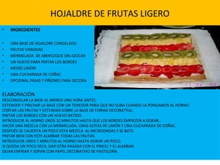 HOJALDRE DE FRUTAS LIGERO
• INGREDIENTES
• UNA BASE DE HOJALDRE CONGELADO
• FRUTAS VARIADAS
• MERMELADA DE ABERCOQUE SIN AZÚCAR
• UN HUEVO PARA PINTAR LOS BORDES
• MEDIO LIMÓN
• UNA CUCHARADA DE COÑAC
• OPCIONAL PASAS Y PIÑONES PARA DECORA
ELABORACIÓN
DESCONGELAR LA BASE AL MENOS UNA HORA ANTES.
EXTENDER Y PINCHAR LA BASE CON UN TENEDOR PARA QUE NO SUBA CUANDO LA PONGAMOS AL HORNO.
CORTAR LAS FRUTAS Y EXTENDER SOBRE LA BASE DE FORMA DECORATIVA..
PINTAR LOS BORDES CON UN HUEVO BATIDO.
INTRODUCIR AL HORNO UNOS 10 MINUTOS HASTA QUE LOS BORDES EMPIEZEN A DORAR..
HACER UNA MEZCLA CON LA MERMELADA, UNAS GOTAS DE LIMÓN Y UNA CUCHARADA DE COÑAC.
DESPUÉS SE CALIENTA UN POCO ESTA MEZCLA AL MICROONDAS Y SE BATE.
PINTAR BIEN CON ESTE ALMÍBAR TODAS LAS FRUTAS.
INTRODUCIR UNOS 7 MINUTOS AL HORNO HASTA DORAR UN POCO.
SI QUEDA UN POCO SECA, DAR OTRA PASADA CON EL PINCEL Y EL ALMÍBAR.
DEJAR ENFRIAR Y SERVIR CON PAPEL DECORATIVO DE PASTELERÍA.
 