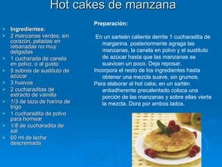 Hot cakes de manzana Ingredientes: 2 manzanas verdes, sin corazón, peladas en rebanadas no muy delgadas 1 cucharada de canela en polvo, o al gusto 5 sobres de sustituto de azúcar 3 huevos 2 cucharaditas de extracto de vainilla 1/3 de taza de harina de trigo 1 cucharadita de polvo para hornear 1/8 de cucharadita de sal  60 ml de leche descremada Preparación:     En un sarteén caliente derrite 1 cucharadita de margarina. posteriormente agraga las manzanas, la canela en polvo y el sustituto de azúcar hasta que las manzanas se suavicen un poco. Deja reposar. Incorpora el resto de los ingredientes hasta obtener una mezcla suave, sin grumos. Para elaborar el hot cake, en un sartén antiadherente precalentado coloca una porción de las manzanas y sobre ellas vierte la mezcla. Dora por ambos lados. 