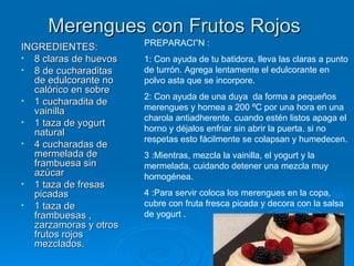 Merengues con Frutos Rojos  INGREDIENTES: 8 claras de huevos  8 de cucharaditas de edulcorante no calórico en sobre  1 cucharadita de vainilla  1 taza de yogurt natural  4 cucharadas de mermelada de frambuesa sin azúcar  1 taza de fresas picadas 1 taza de frambuesas , zarzamoras y otros frutos rojos mezclados. PREPARACIÓN : 1: Con ayuda de tu batidora, lleva las claras a punto de turrón. Agrega lentamente el edulcorante en polvo asta que se incorpore.  2: Con ayuda de una duya  da forma a pequeños merengues y hornea a 200 ºC por una hora en una charola antiadherente. cuando estén listos apaga el horno y déjalos enfriar sin abrir la puerta. si no respetas esto fácilmente se colapsan y humedecen. 3 :Mientras, mezcla la vainilla, el yogurt y la mermelada, cuidando detener una mezcla muy homogénea. 4 :Para servir coloca los merengues en la copa, cubre con fruta fresca picada y decora con la salsa de yogurt . 