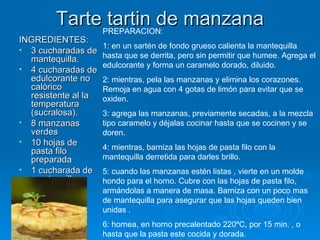 Tarte tartin de manzana INGREDIENTES: 3 cucharadas de mantequilla. 4 cucharadas de edulcorante no calórico  resistente al la temperatura (sucralosa). 8 manzanas verdes  10 hojas de pasta filo preparada 1 cucharada de mantequilla PREPARACION: 1: en un sartén de fondo grueso calienta la mantequilla hasta que se derrita, pero sin permitir que humee. Agrega el edulcorante y forma un caramelo dorado, diluido. 2: mientras, pela las manzanas y elimina los corazones. Remoja en agua con 4 gotas de limón para evitar que se oxiden. 3: agrega las manzanas, previamente secadas, a la mezcla tipo caramelo y déjalas cocinar hasta que se cocinen y se doren. 4: mientras, barniza las hojas de pasta filo con la mantequilla derretida para darles brillo. 5: cuando las manzanas estén listas , vierte en un molde hondo para el horno. Cubre con las hojas de pasta filo, armándolas a manera de masa. Barniza con un poco mas de mantequilla para asegurar que las hojas queden bien unidas . 6: hornea, en horno precalentado 220ºC, por 15 min. , o hasta que la pasta este cocida y dorada. 