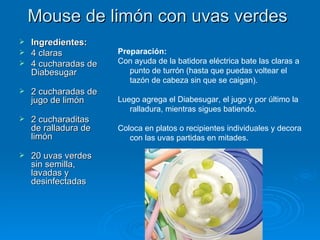 Mouse de limón con uvas verdes  Ingredientes: 4 claras 4 cucharadas de Diabesugar  2 cucharadas de jugo de limón  2 cucharaditas de ralladura de limón  20 uvas verdes sin semilla, lavadas y desinfectadas Preparación: Con ayuda de la batidora eléctrica bate las claras a punto de turrón (hasta que puedas voltear el tazón de cabeza sin que se caigan).  Luego agrega el Diabesugar, el jugo y por último la ralladura, mientras sigues batiendo.  Coloca en platos o recipientes individuales y decora con las uvas partidas en mitades. 