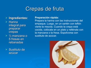 Crepas de fruta  Ingredientes: Harina integral para preparar crepas ½ manzana o 5 fresas en rebanadas  Sustituto de azúcar Preparación rápida: Prepara la harina con las instrucciones del empaque. Luego, en un sartén con teflón vierte la mezcla. Cuando la crepa está cocida, colócala en un plato y rellénala con la manzana o la fresa. Espolvorea con sustituto de azúcar . 