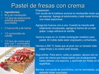 Pastel de fresas con crema  Ingredientes: 65 g de mantequilla 1/4 taza de edulcorante artificial granulado (sucralosa)  2 huevos 65 g de harina  1/2 cucharadita de vainilla  1/2 taza de crema para batir con 1 cucharadita de edulcorante artificial  1 taza de fresas frescas picadas (lavadas y desinfectadas)  4 cucharaditas de mermelada de fresa sin azúcar Preparación: Con ayuda de la batidora acrema la mantequilla hasta que se esponje. Agrega el edulcorante y bate hasta formar una masa espumosa.  Agrega los huevos uno a uno. Cuando la mezcla esté totalmente incorporada, agrega la harina de un solo golpe. Luego adiciona la vainilla.  Vacía la masa en un molde rectangular mediano para pastel. El molde debe estar engrasado y enharinado.  Hornea a 200 °C hasta que al picar con un tenedor éste salga limpio y la costra esté dorada.  Deja enfriar. Para servir, corta un pedazo, decora con un poco de crema que hayas batido con el edulcorante hasta obtener una espuma, y acomoda las fresas en la superficie.  Barniza, con ayuda de una brocha, con la mermelada, que deberás haber suavizado. 