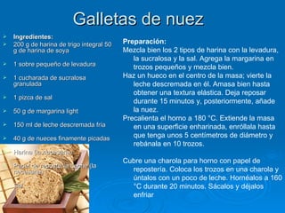 Galletas de nuez  Ingredientes: 200 g de harina de trigo integral 50 g de harina de soya  1 sobre pequeño de levadura  1 cucharada de sucralosa granulada  1 pizca de sal  50 g de margarina light  150 ml de leche descremada fría  40 g de nueces finamente picadas  Harina (la necesaria)  Papel de repostería Leche (la necesaria)  Sal Preparación: Mezcla bien los 2 tipos de harina con la levadura, la sucralosa y la sal. Agrega la margarina en trozos pequeños y mezcla bien. Haz un hueco en el centro de la masa; vierte la leche descremada en él. Amasa bien hasta obtener una textura elástica. Deja reposar durante 15 minutos y, posteriormente, añade la nuez. Precalienta el horno a 180 °C. Extiende la masa en una superficie enharinada, enróllala hasta que tenga unos 5 centímetros de diámetro y rebánala en 10 trozos.  Cubre una charola para horno con papel de repostería. Coloca los trozos en una charola y úntalos con un poco de leche. Hornéalos a 160 °C durante 20 minutos. Sácalos y déjalos enfriar 