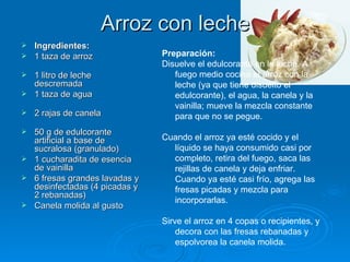Arroz con leche  Ingredientes: 1 taza de arroz  1 litro de leche descremada 1 taza de agua  2 rajas de canela  50 g de edulcorante artificial a base de sucralosa (granulado) 1 cucharadita de esencia de vainilla 6 fresas grandes lavadas y desinfectadas (4 picadas y 2 rebanadas) Canela molida al gusto Preparación: Disuelve el edulcorante en la leche. A fuego medio cocina el arroz con la leche (ya que tiene disuelto el edulcorante), el agua, la canela y la vainilla; mueve la mezcla constante para que no se pegue.  Cuando el arroz ya esté cocido y el líquido se haya consumido casi por completo, retira del fuego, saca las rejillas de canela y deja enfriar. Cuando ya esté casi frío, agrega las fresas picadas y mezcla para incorporarlas.  Sirve el arroz en 4 copas o recipientes, y decora con las fresas rebanadas y espolvorea la canela molida. 