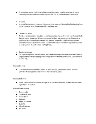  Es un dulce o postre tradicional del estadode Michoacán,estahechoabase de frutas
como laguayaba o el membrilloenconjuntoconazúcar,zumo de limónymanzanas.
 Jericalla
 La jericallaesunpostre típicomexicanoque tieneorigenenlaciudadde Guadalajara.Está
hechoa base de leche,huevos,vainilla,canelayazúcar.
 Calabazaendulce
 Tambiénconocidocomo“calabazaen tacha”, esuno de lospostresmáspopularesentodo
Méxicopor serpreparadotípicamente paraofrendara losmuertosensu día y como su
nombre lodescribe estahechoabase de calabaza,piloncilloycanela,aunque existen
tambiéndiversasvariantesencuantoaendulzantesyespeciasse refierepueseste postre
se ha preparadodesde tiemposprehispánicos.
 Caballerospobres
 Los caballerospobressonotropostre típicomexicanooriginariodel estadode Yucatán.Es
un postre hechode pan de baguette sumergidoenlecheendulzadoyfrito.Generalmente
se sirve frío.
Postresdel Perú
 La mazamorramorada se hace a base de maíz morado,y harinade camote o chuño
(almidónde papa) concanela,clavode olory azúcar al gusto.
Postresde Turquía
 Zerde,unpostre turco tradicional,especial de lasfiestasde bodas,que escoloradoporsu
ingrediente de azafran.
Postresde Venezuela
 Bienmesabe
 Dulce de lechosa
 JuanSabroso
 Majarete
 Negroencamisa
 Quesillo
 Jaleade Mango
 Bocadillo
 