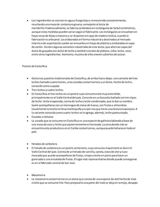  Los ingredientesse cocinanenaguaa fuegobajoy removiendoconstantemente,
resultandounamasade contexturagruesa,semejante al dulce de
membrillo.Tradicionalmente,se fabricacortándoloenrectángulosde 5x3x2centímetros,
aunque estasmedidaspuedenvariarsegúnel fabricante.Losrectángulosse envuelvenen
hojassecasde bijaoomazorca y se disponenencajasde maderarústica,cuandola
fabricaciónesartesanal.Loselaboradosenformaindustrial ydestinadosal mercado
internoode exportaciónsuelen serenvueltosenhojasde plásticoyembaladosencajas
de cartón. Existenalgunasvariantesindustrialesde este dulce,que alternancapasdel
dulce de guayabacon dulce de leche ytambiénexistende plátano,cidra,leche,coco,
entre otrosingredientes. Asimismo,muchosde ellosvienencubiertosde azúcar.
Postresde CostaRica
 Golosinasypostrestradicionalesde CostaRica,de arriba hacia abajo:una variante del tres
lechesllamadocuatroleches,unascocadascostarricensesyundulce,hechode leche,
conocidocomocuajada.
 Tres lechesycuatro leches
 En Costa Rica el treslechesesunpostre cuyoconsumoestá muyextendido,
principalmente enel Valle Centraldel país.Consiste enunbizcochobañadocontrestipos
de leche:leche evaporada,cremade leche yleche condensada,que le dansunombre.
Suele acompañarse conunmerengue de clarasde huevo,confrutaso almendras.
Usualmente larecetanollevamantequillayespor esoque tiene unatexturaesponjosa.A
la variante conocidacomocuatro leches se le agrega,además,leche pasteurizada.
 Cocadas o tártaras
 La cocada que se consume enCostaRica es unaespecie de galletaelaboradaabase de
una masa de coco y leche que posteriormenteeshorneada.Lazonadonde másse
encuentraeste productoesenel Caribe costarricense,aunquepuedehallarseentodoel
país.
 Heladosde sorbetera
 El heladode sorbeteraesunpostre centenario,cuyoconsumomayoritariose daenel
Valle Central del país.Constade unheladode vainilla,canela,clavode olorynuez
moscadaque puede acompañarse de frutas,sirope yleche enpolvoparahacerun
granizadoo una ensaladade frutas.El lugarmás representativodonde puede conseguirse
esen el Mercado central de San José.
 Mazamorra
 La mazamorracostarricense esundulce que constade unaespecie de atol hechode maíz
criolloque se consume frío.Para prepararlounaparte del maízse dejaenremojo,después
 
