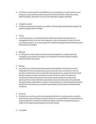  El dulce porexcelenciade laislade Mallorca esla ensaimada,que suelentomarse enel
desayuno,yque tambiénpuedenhacerse de tamañosfamiliares,rellenasde crema,
cabellode ángel,chocolate ocontrozos de sobrasaday calabaza confitada.
 Crespellsyrobiols
 Tambiénsontípicosloscrespellsylosrobiols,rellenostradicionalmentede requesón,de
cabellode ángel yde mermelada.
 Torrija
 La torrijaconsiste enunarebanadade pan (habitualmentede variosdías) que es
empapadaenleche ovinocon miel yespecias,y,trasserrebozadaen huevo,se fríe en
una sarténcon aceite.Esun dulce típicode lascelebracionesgeneralmentede Cuaresmay
SemanaSanta en España.
 Milhojas
 El milhojasesundulce tradicional de lareposteríaespañola.Esunpastel de forma
rectangular,que contiene merengueocremapasteleraentre doscapasde hojaldre
espolvoreadoconazúcar glas.
 Natillas
 Las natillassonunpostre lácteode la gastronomíaespañola.Se trata de una crema
elaboradaconleche,yemasde huevo,azúcaryaromas como la vainillaoel limón.Es
sencillasuelaboración,tieneunreducidocoste económicoysuriquezaalimentariaestá
basada engrasas animalesyproteínasal contenerhuevosyleche.Portodoesto,
constituiríaunplatoidóneoparalos conventos,donde siemprehaexistidocierta
potenciaciónenel desarrollode lacocinadulce a lapar de ciertacultura de austeridad
que potenciabalasobriedadenel yantar,loque derivabaenel máximoaprovechamiento
posible de losalimentosysusrecetasenposde platossencillosperoalimenticiamente
completos.
 Polvorón
 El polvorónesunatorta, comúnmente pequeña,de harina,mantecayazúcar, cocidaen
hornofuerte yque se deshace enpolvoal comerla.Enla actualidadse ha convertidoenun
productotípico de la reposteríanavideñade España.Se denominapolvorónporque al
añadirla harinaparece que hay polvoencimadel dulce]].
 La cuajada
 