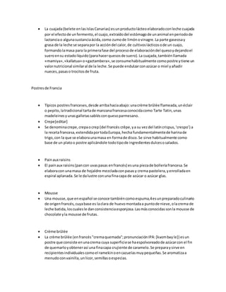  La cuajada(belete enlasIslasCanarias) esunproductolácteoelaboradoconleche cuajada
por el efectode unfermento,el cuajo,extraídodel estómagode unanimal enperiodode
lactanciao algunasustanciaácida,como zumode limónovinagre.La parte gaseosay
grasa de la leche se separapor la accióndel calor,de cultivoslácticosode un cuajo,
formandolamasa para la primerafase del procesode elaboracióndel quesoydejandoel
sueroensu estadolíquido(parahacerquesosde suero).La cuajada,tambiénllamada
«mamiya»,«kallatua» o«gaztambera»,se consumehabitualmente comopostre ytiene un
valornutricional similaral de la leche.Se puede endulzarconazúcar o miel yañadir
nueces,pasaso trocitosde fruta.
Postresde Francia
 Típicos postresfranceses,desde arribahaciaabajo:unacrème brûlée flameada,unéclair
o pepito,latradicional tartade manzanafrancesaconocidacomo Tarte Tatin,unas
madeleinesyunasgalletassablésconquesoparmesano.
 Crepe[editar]
 Se denominacrepe,crepaocrep (del francés crêpe,ya su vezdel latíncrispus,‘crespo’) a
la recetafrancesa,extendidaportodaEuropa,hecha fundamentalmentede harinade
trigo,con la que se elaboraunamasa en formade disco.Se sirve habitualmente como
base de un platoo postre aplicándole todotipode ingredientesdulcesosalados.
 Painaux raisins
 El painaux raisins(pancon uvaspasas enfrancés) esuna piezade bolleríafrancesa.Se
elaboracon unamasa de hojaldre mezcladaconpasasy crema pastelera,yenrolladaen
espiral aplanada. Se le dalustre conuna finacapa de azúcar o azúcar glas.
 Mousse
 Una mousse,que enespañol se conoce tambiéncomoespuma,4esunpreparadoculinario
de origenfrancés,cuyabase es laclara de huevomontadaa puntode nieve,olacrema de
leche batida, loscualesle danconsistenciaesponjosa.Lasmásconocidassonla mousse de
chocolate yla mousse de frutas.
 Crème brûlée
 La crème brûlée (enfrancés"cremaquemada";pronunciaciónIPA:[kʁɛmbʁyle]) esun
postre que consiste enunacrema cuya superficiese haespolvoreadode azúcarcon el fin
de quemarloyobtenerasí una finacapa crujiente de caramelo.Se preparaysirve en
recipientesindividualescomoel ramekinoencazuelasmuypequeñas.Se aromatizaa
menudoconvainilla,unlicor,semillasoespecias.
 