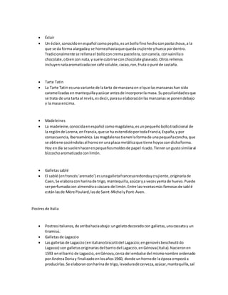  Éclair
 Un éclair,conocidoenespañol comopepito,esunbollofinohechoconpastachoux,a la
que se da forma alargaday se horneahastaque quedacrujiente yhuecopordentro.
Tradicionalmente se rellenael bolloconcremapastelera,concanela, convainillao
chocolate,obiencon nata,y suele cubrirse conchocolate glaseado.Otrosrellenos
incluyennataaromatizadaconcafé soluble,cacao,ron,fruta o puré de castaña.
 Tarte Tatin
 La Tarte Tatin esuna variante de latarta de manzanaen el que lasmanzanashan sido
caramelizadasenmantequillayazúcar antesde incorporarla masa. Supeculiaridadesque
se trata de una tarta al revés,esdecir,parasu elaboraciónlasmanzanasse ponendebajo
y la masa encima.
 Madeleines
 La madeleine,conocidaenespañol comomagdalena,esunpequeñobollotradicional de
la regiónde Lorena,enFrancia,que se ha extendidoportodaFrancia,España,y por
consecuencia,Iberoamérica.Lasmagdalenastienenlaformade unapequeñaconcha,que
se obtiene cociéndolasal hornoenunaplaca metálicaque tiene hoyoscondichaforma.
Hoy endía se suelenhacerenpequeñosmoldesde papel rizado.Tienenungustosimilaral
bizcochoaromatizadoconlimón.
 Galletassablé
 El sablé (enfrancés‘arenado’) esunagalletafrancesaredondaycrujiente,originariade
Caen,Se elaboracon harinade trigo,mantequilla,azúcarya vecesyemade huevo.Puede
serperfumadacon almendraocáscara de limón.Entre lasrecetasmás famosasde sablé
estánlasde Mère Poulard,lasde Saint-Michel yPont-Aven.
Postresde Italia
 Postresitalianos,de arribahaciaabajo:ungelatodecoradocon galletas,unacassatay un
tiramisú.
 Galletasde Lagaccio
 Las galletasde Lagaccio (enitalianobiscottidel Lagaccio;engenovésbescheutti do
Lagasso) son galletasoriginariasdel barriodel Lagaccio,enGénova(Italia).Nacieronen
1593 enel barrio de Lagaccio, enGénova,cerca del embalse del mismonombre ordenado
por AndreaDoriay finalizadoenlosaños1960, donde unhornode laépoca empezóa
producirlas.Se elaboranconharinade trigo,levadurade cerveza,azúcar,mantequilla,sal
 