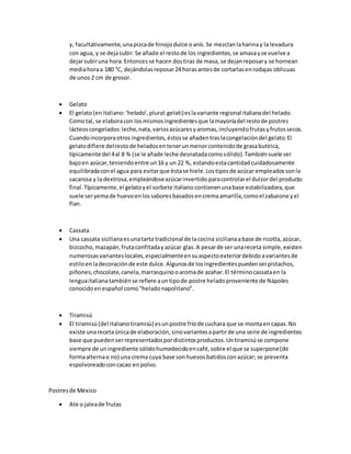 y, facultativamente,unapizcade hinojodulce oanís.Se mezclanlaharinay la levadura
con agua, y se dejasubir.Se añade el restode los ingredientes,se amasayse vuelve a
dejarsubiruna hora.Entoncesse hacen dostiras de masa, se dejanreposary se hornean
mediahoraa 180 °C, dejándolasreposar24 horasantesde cortarlasenrodajas oblicuas
de unos 2 cm de grosor.
 Gelato
 El gelato(enitaliano:‘helado’,plural:gelati)eslavariante regional italianadel helado.
Comotal, se elaboracon losmismosingredientesque lamayoríadel restode postres
lácteoscongelados:leche,nata,variosazúcaresyaromas,incluyendofrutasyfrutossecos.
Cuandoincorporaotros ingredientes,éstosse añadentraslacongelacióndel gelato.El
gelatodifiere delrestode heladosentenerunmenorcontenidode grasabutírica,
típicamente del 4al 8 % (se le añade leche desnatadacomosólido).Tambiénsuele ser
bajoen azúcar,teniendoentre un16 y un 22 %, estandoestacantidadcuidadosamente
equilibradaconel agua para evitarque éstase hiele.Lostiposde azúcar empleadossonla
sacarosa y la dextrosa,empleándoseazúcarinvertido paracontrolarel dulzordel producto
final.Típicamente,el gelatoyel sorbete italianocontienenunabase estabilizadora,que
suele seryemade huevoenlossaboresbasadosencremaamarilla,comoel zabaione yel
flan.
 Cassata
 Una cassata sicilianaes unatarta tradicional de lacocina sicilianaabase de ricotta,azúcar,
bizcocho,mazapán,frutaconfitadayazúcar glas.A pesarde ser unareceta simple,existen
numerosasvarianteslocales,especialmenteensuaspectoexteriordebidoavariantesde
estiloenladecoraciónde este dulce.Algunosde losingredientespuedenserpistachos,
piñones,chocolate,canela,marrasquinooaromade azahar.El términocassataen la
lenguaitalianatambiénse refiere auntipode postre heladoproveniente de Nápoles
conocidoenespañol como“heladonapolitano”.
 Tiramisú
 El tiramisú(del italianotiramisù) esunpostre fríode cuchara que se montaen capas.No
existe unarecetaúnicade elaboración,sinovariantesapartirde una serie de ingredientes
base que puedenserrepresentadospordistintosproductos.Untiramisúse compone
siempre de uningrediente sólidohumedecidoencafé,sobre el que se superpone(de
formaalternao no) una crema cuya base sonhuevosbatidosconazúcar; se presenta
espolvoreadoconcacao en polvo.
Postresde México
 Ate o jaleade frutas
 