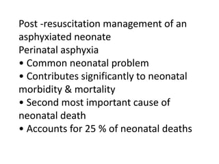 Post -resuscitation management of an
asphyxiated neonate
Perinatal asphyxia
• Common neonatal problem
• Contributes significantly to neonatal
morbidity & mortality
• Second most important cause of
neonatal death
• Accounts for 25 % of neonatal deaths
 