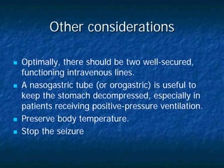 Other considerations

Optimally, there should be two well-secured,
functioning intravenous lines.
A nasogastric tube (or orogastric) is useful to
keep the stomach decompressed, especially in
patients receiving positive-pressure ventilation.
Preserve body temperature.
Stop the seizure
 