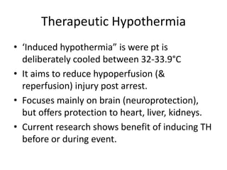 Therapeutic Hypothermia‘Induced hypothermia” is were pt is deliberately cooled between 32-33.9°CIt aims to reduce hypoperfusion (& reperfusion) injury post arrest.Focuses mainly on brain (neuroprotection), but offers protection to heart, liver, kidneys.Current research shows benefit of inducing TH before or during event.