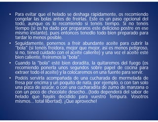 • Para evitar que el helado se deshaga rápidamente, os recomiendo
  congelar las bolas antes de freírlas. Este es un paso opcional del
  todo, aunque os lo recomiendo si tenéis tiempo. Si no tenéis
  tiempo (si os ha dado por prepararos este delicioso postre en ese
  mismo instante), pues entonces tenedlo todo bien preparado para
  tardar lo menos posible.
• Seguidamente, ponernos a freír abundante aceite para cubrir la
  "bola" (si tenéis freidora, mejor que mejor, así es menos peligroso,
  si no, tened cuidado con el aceite caliente) y una vez el aceite esté
  bien caliente, freiremos la "bola".
• Cuando la "bola" esté bien doradita, la quitaremos del fuego (os
  recomiendo ponerla unos segundos sobre papel de cocina para
  extraer todo el aceite) y la colocaremos en una fuente para servir.
• Podéis servirla acompañada de una cucharada de mermelada de
  fresa por encima y un poquito de nata, por ejemplo, o con tan solo
  una pizca de azúcar, o con una cucharadita de zumo de manzana o
  con un poco de chocolate desecho...(todo dependerá del sabor de
  helado que hayáis decidido para vuestro Tempura. Vosotros
  mismos... total libertad). ¡Que aproveche!
 