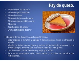 Pay de queso.
•   1 taza de flor de Jamaica
•   1 taza de agua hirviendo
•   1 taza de azúcar
•   2 tazas de leche condensada
•   2 tazas de queso doble crema
•   2 huevos
•   2 cucharadas de azúcar
•   Crema batida para decorar


Hidratar la flor de Jamaica con el agua hirviendo.
• Dejar reposar 5 minutos y agregar 1 taza de azúcar. Colar y refrigerar la
   mezcla.
• Mezclar la leche, queso, huevo y azúcar perfectamente y colocar en un
   molde para pie. Hornear por 20 minutos mínimo a 185 grados.
• Una vez cocido, retirar del horno y dejar que enfrié.
• Para servir acompañar con crema batida y la salsa de Jamaica que
   refrigeramos.
 