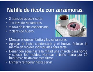 Natilla de ricota con zarzamoras.
•   2 tazas de queso ricotta
•   1 ½ taza de zarzamoras
•   ½ taza de leche condensada
•   2 claras de huevo

• Mezclar el queso ricotta y las zarzamoras.
• Agregar la leche condensada y el huevo. Colocar la
  mezcla en moldes individuales para tarta.
• Llenar con agua hasta la mitad una charola para horno
  y colocar los moldes. Hornear a baño maría por 30
  minutos o hasta que este firme.
• Enfriar y refrigerar hasta servir.
 