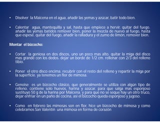 •   Disolver la Maicena en el agua, añadir las yemas y azúcar, batir todo bien.

•   Calentar agua, mantequilla y sal, hasta que empiece a hervir. quitar del fuego.
    añadir las yemas batidos remover bien, poner la mezcla de nuevo al fuego, hasta
    que espese. quitar del fuego, añadir la ralladura y el zumo de limón, remover bien.

Montar el bizcocho:

•   Cortar la geniosa en dos discos, uno un poco mas alto. quitar la miga del disco
    mas grande con los dedos. dejar un borde de 1/2 cm. rellenar con 2/3 del relleno
    tibio.

•   Poner el otro disco encima. recubrir con el resto del relleno y repartir la miga por
    la superficie. ya tenemos un flor de mimosa.

•   Genoise es un bizcocho clásico, que generalmente se utiliza con algún tipo de
    relleno. contiene solo huevos, harina y azúcar. para que salga mas esponjoso
    sustituyo 50 g de la harina por Maicena. y para que no se seque hay un otro truco,
    dejar enfriar en un paño de cocina, así el bizcocho queda esponjoso y jugoso.

•   Como en febrero las mimosas son en flor, hice un bizcocho de mimosa y como
    celebramos San Valentín una mimosa en forma de corazón
 