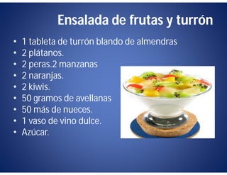Ensalada de frutas y turrón
•   1 tableta de turrón blando de almendras
•   2 plátanos.
•   2 peras.2 manzanas
•   2 naranjas.
•   2 kiwis.
•   50 gramos de avellanas
•   50 más de nueces.
•   1 vaso de vino dulce.
•   Azúcar.
 