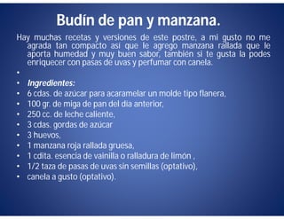 Budín de pan y manzana.
Hay muchas recetas y versiones de este postre, a mi gusto no me
  agrada tan compacto así que le agrego manzana rallada que le
  aporta humedad y muy buen sabor, también si te gusta la podes
  enriquecer con pasas de uvas y perfumar con canela.
•
• Ingredientes:
• 6 cdas. de azúcar para acaramelar un molde tipo flanera,
• 100 gr. de miga de pan del día anterior,
• 250 cc. de leche caliente,
• 3 cdas. gordas de azúcar
• 3 huevos,
• 1 manzana roja rallada gruesa,
• 1 cdita. esencia de vainilla o ralladura de limón ,
• 1/2 taza de pasas de uvas sin semillas (optativo),
• canela a gusto (optativo).
 