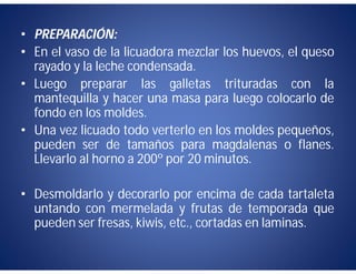 • PREPARACIÓN:
• En el vaso de la licuadora mezclar los huevos, el queso
  rayado y la leche condensada.
• Luego preparar las galletas trituradas con la
  mantequilla y hacer una masa para luego colocarlo de
  fondo en los moldes.
• Una vez licuado todo verterlo en los moldes pequeños,
  pueden ser de tamaños para magdalenas o flanes.
  Llevarlo al horno a 200º por 20 minutos.

• Desmoldarlo y decorarlo por encima de cada tartaleta
  untando con mermelada y frutas de temporada que
  pueden ser fresas, kiwis, etc., cortadas en laminas.
 