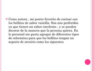 Como autora , mi postre favorito de cocinar son los bollitos de sabor vainilla. Son mis preferidos ya que tienen un sabor excelente , y se pueden decorar de la manera que la persona quiera. En lo personal me gusta agregar de diferentes tipos de colorantes para que los bollitos tengan un aspecto de arcoiris como los siguentes  