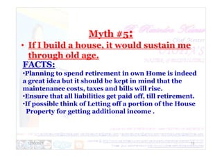 Myth #5:
• If I build a house, it would sustain me
through old age.
FACTS:
•Planning to spend retirement in own Home is indeed
a great idea but it should be kept in mind that the
12/30/2021 12
a great idea but it should be kept in mind that the
maintenance costs, taxes and bills will rise.
•Ensure that all liabilities get paid off, till retirement.
•If possible think of Letting off a portion of the House
Property for getting additional income .
 