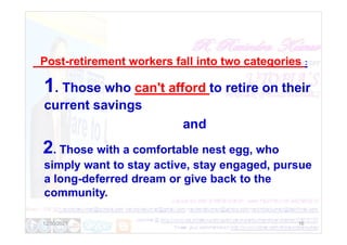 Post-retirement workers fall into two categories :
1. Those who can't afford to retire on their
current savings
and
and
2. Those with a comfortable nest egg, who
simply want to stay active, stay engaged, pursue
a long-deferred dream or give back to the
community.
16
12/30/2021
 