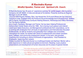 R Ravindra Kumar
Mindful Speaker, Trainer and Spiritual Life Coach.
R Ravindra Kumar has 30 years of experience working for worlds largest Life Insurance
Company LIC OF INDIA in India and abroad at Fiji Islands. Presently working as Regional
Manager in LIC OF INDIA.
Favored With Psychic Abilities, Ravi has Honed Him To A Level Where He Can Heal And
Transform Lives. Engaged With His Profound Occult Knowledge And A Powerful And Selfless
Will To Serve, He Extensively Conducts Healing Sessions, Workshops And Offers Remedies
For The Karmic Deficits.
As a Coach, Facilitator, Manager and Trainer, He has been Helping Professionals
Achieve their Career Goals since the 1999.. He is having much passion and interest
coaching to Sales Executive, and Management professionals from corporations, as he
is working with employees from all levels of organizations and Internationally Educated
is working with employees from all levels of organizations and Internationally Educated
Professionals, as well as students and graduates from colleges and universities.
Throughout his career, he worked with clients of outplacement and career transition
firms, colleges, and community employment centers. In his work, has provided
Coaching and consulting to clients of all levels of organizations - Vice President to
Employees beginning their careers.
Widely travelled Sri Ravindra Kumar is a multilingual leader and Spiritual Mentor with a
wide experience in multi-cultural and global environment. Reading, music,creative
presentations and development of human resources are his areas of special interest.
“How would your life change if you could tap into your full potential? What one thing do
want most for your life but feel unable to reach it? How would you like to set goals and
create a blueprint or roadmap to not only reach your goal, but sustain it? Come and
Discuss with R Ravindra Kumar He will Show you You Can do in life.”
12/30/2021 2
 