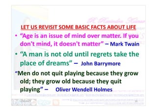 LET US REVISIT SOME BASIC FACTS ABOUT LIFE
• “Age is an issue of mind over matter. If you
don't mind, it doesn't matter” – Mark Twain
• “A man is not old until regrets take the
• “A man is not old until regrets take the
place of dreams” – John Barrymore
“Men do not quit playing because they grow
old; they grow old because they quit
playing” – Oliver Wendell Holmes
12/30/2021 20
 