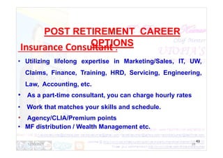 POST RETIREMENT CAREER
OPTIONS
Insurance Consultant :
• Utilizing lifelong expertise in Marketing/Sales, IT, UW,
Claims, Finance, Training, HRD, Servicing, Engineering,
Law, Accounting, etc.
• As a part-time consultant, you can charge hourly rates
• Work that matches your skills and schedule.
• Agency/CLIA/Premium points
• MF distribution / Wealth Management etc.
28
43
12/30/2021
 