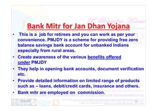 Bank Mitr for Jan Dhan Yojana
• This is a job for retirees and you can work as per your
convenience. PMJDY is a scheme for providing free zero
balance savings bank account for unbanked Indians
especially from rural areas.
• Create awareness of the various benefits offered
• Create awareness of the various benefits offered
under PMJDY
• They help in opening bank accounts, document verification
etc.
• Provide detailed information on limited range of products
such as – loans, debit/credit cards, insurance and others.
• Bank mitr are employed on commission.
12/30/2021 44
 